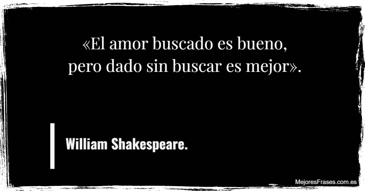"El amor buscado es bueno, pero dado sin buscar es mejor" - William Shakespeare.